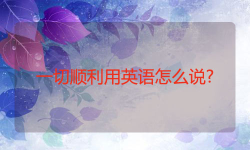 一切顺利用英语怎么说?一切顺利的英语 一切顺利用英语怎么说?一切顺利的英语