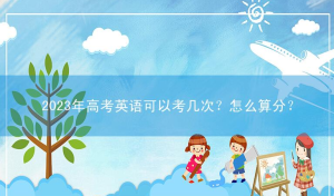2023年高考英语可以考几次？怎么算分？